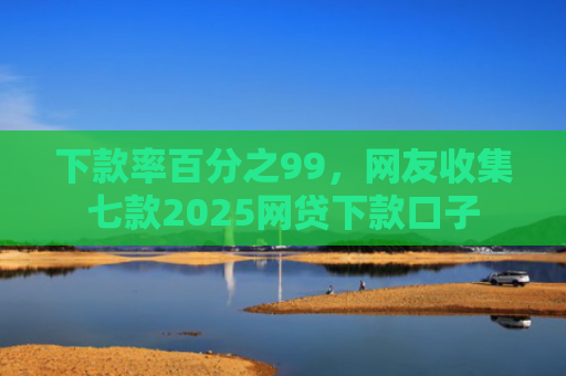 下款率百分之99，网友收集七款2025网贷下款口子