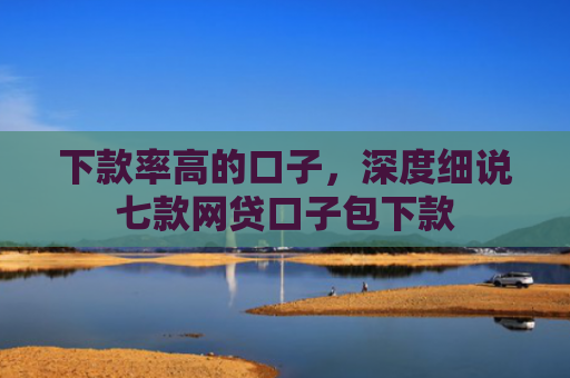 下款率高的口子，深度细说七款网贷口子包下款