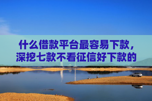 什么借款平台最容易下款，深挖七款不看征信好下款的贷款
