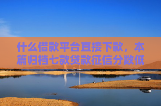 什么借款平台直接下款，本篇归档七款贷款征信分数低能下款吗
