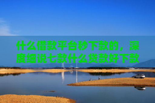 什么借款平台秒下款的，深度细说七款什么贷款好下款不看征信