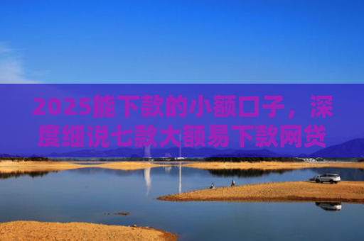 2025能下款的小额口子，深度细说七款大额易下款网贷口子