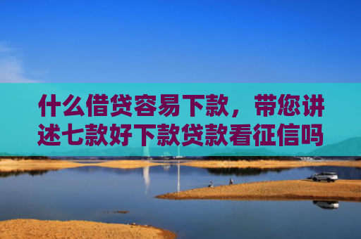 什么借贷容易下款，带您讲述七款好下款贷款看征信吗