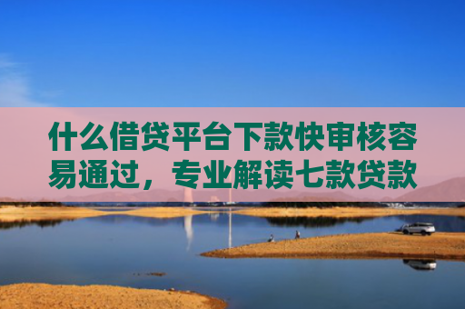 什么借贷平台下款快审核容易通过，专业解读七款贷款中介下款影响征信吗