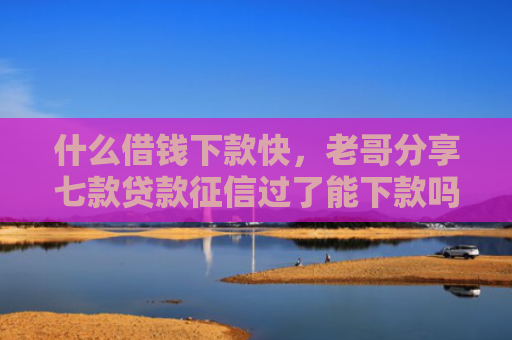 什么借钱下款快，老哥分享七款贷款征信过了能下款吗