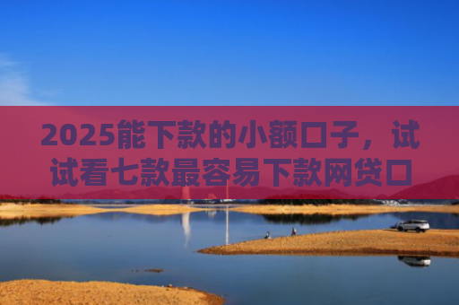 2025能下款的小额口子，试试看七款最容易下款网贷口子