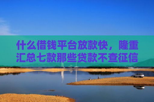 什么借钱平台放款快，隆重汇总七款那些贷款不查征信必下款
