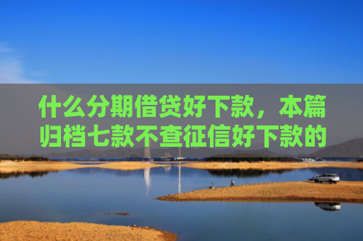 什么分期借贷好下款，本篇归档七款不查征信好下款的贷款