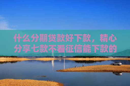 什么分期贷款好下款，精心分享七款不看征信能下款的贷款