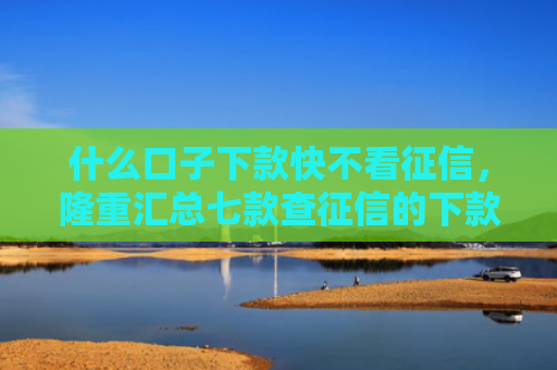 什么口子下款快不看征信，隆重汇总七款查征信的下款快贷款