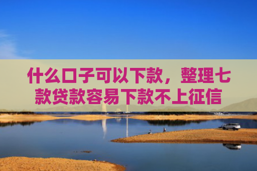什么口子可以下款，整理七款贷款容易下款不上征信
