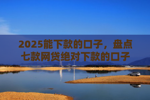 2025能下款的口子，盘点七款网贷绝对下款的口子