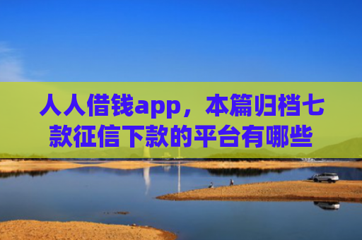 人人借钱app，本篇归档七款征信下款的平台有哪些