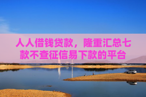 人人借钱贷款，隆重汇总七款不查征信易下款的平台