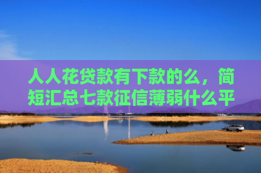 人人花贷款有下款的么，简短汇总七款征信薄弱什么平台能下款