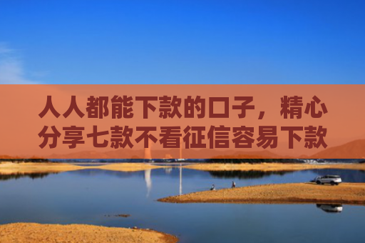 人人都能下款的口子，精心分享七款不看征信容易下款的平台