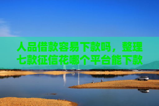 人品借款容易下款吗，整理七款征信花哪个平台能下款
