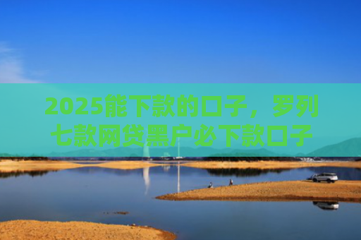 2025能下款的口子，罗列七款网贷黑户必下款口子