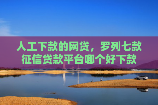 人工下款的网贷，罗列七款征信贷款平台哪个好下款