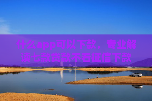 什么app可以下款，专业解读七款贷款不看征信下款