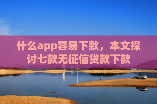 什么app容易下款，本文探讨七款无征信贷款下款