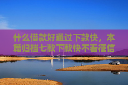 什么借款好通过下款快，本篇归档七款下款快不看征信的贷款