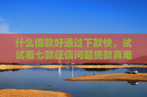 什么借款好通过下款快，试试看七款征信问题贷款真难下款吗