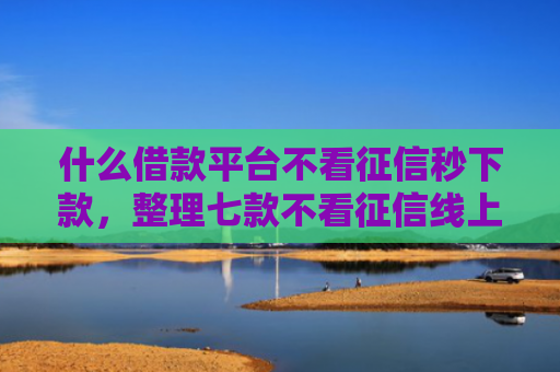 什么借款平台不看征信秒下款，整理七款不看征信线上贷款下款快