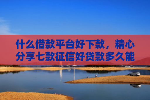什么借款平台好下款，精心分享七款征信好贷款多久能下款