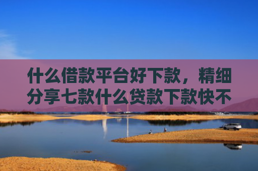 什么借款平台好下款，精细分享七款什么贷款下款快不看征信