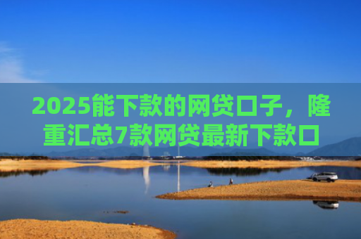 2025能下款的网贷口子，隆重汇总7款网贷最新下款口子论坛