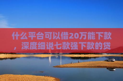 什么平台可以借20万能下款，深度细说七款强下款的贷款会上征信嘛