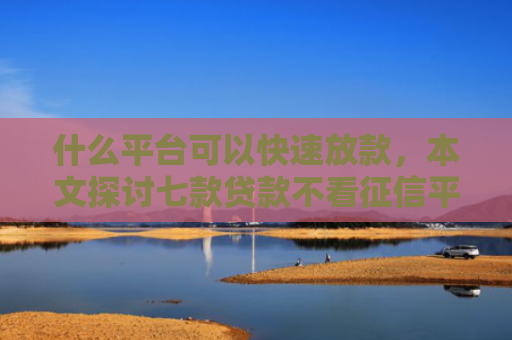 什么平台可以快速放款，本文探讨七款贷款不看征信平台能下款吗
