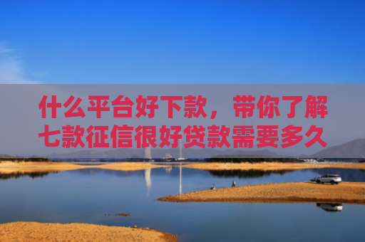什么平台好下款，带你了解七款征信很好贷款需要多久下款