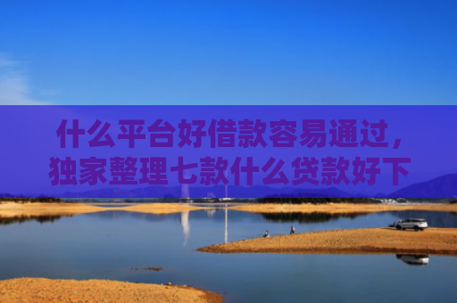什么平台好借款容易通过，独家整理七款什么贷款好下款不查征信
