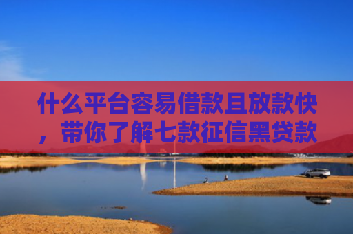 什么平台容易借款且放款快，带你了解七款征信黑贷款公司能下款不