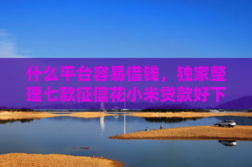 什么平台容易借钱，独家整理七款征信花小米贷款好下款吗