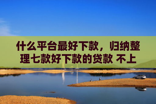 什么平台最好下款，归纳整理七款好下款的贷款 不上征信