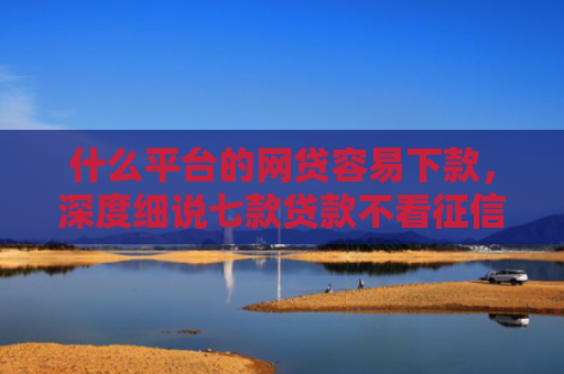 什么平台的网贷容易下款，深度细说七款贷款不看征信逾期下款快