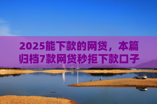 2025能下款的网贷，本篇归档7款网贷秒拒下款口子