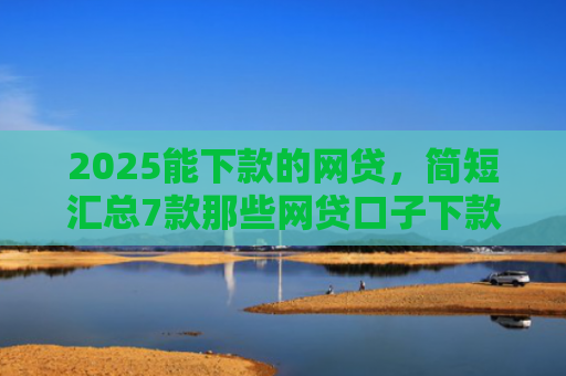2025能下款的网贷，简短汇总7款那些网贷口子下款快