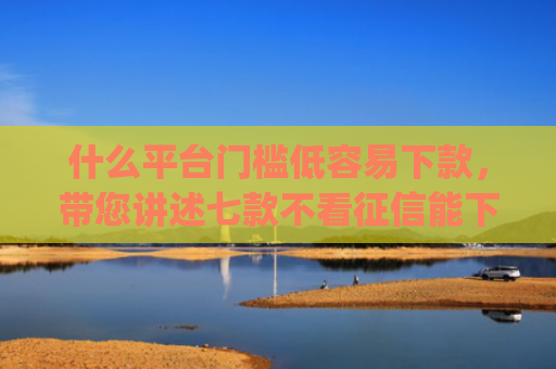 什么平台门槛低容易下款，带您讲述七款不看征信能下款的贷款app