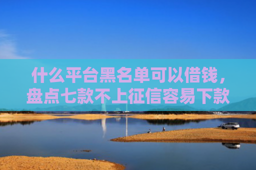 什么平台黑名单可以借钱，盘点七款不上征信容易下款贷款