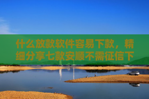 什么放款软件容易下款，精细分享七款安顺不需征信下款的贷款