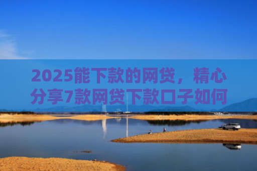 2025能下款的网贷，精心分享7款网贷下款口子如何申请