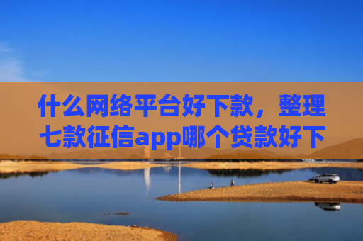 什么网络平台好下款，整理七款征信app哪个贷款好下款