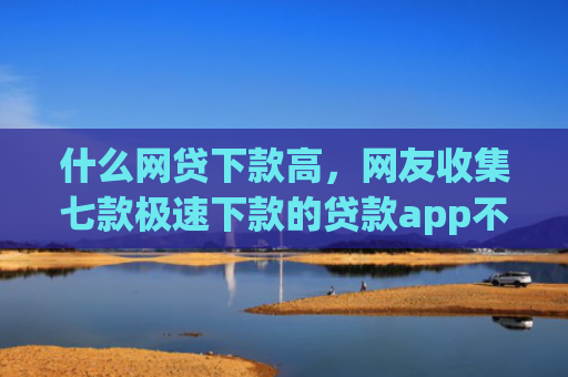 什么网贷下款高，网友收集七款极速下款的贷款app不查征信