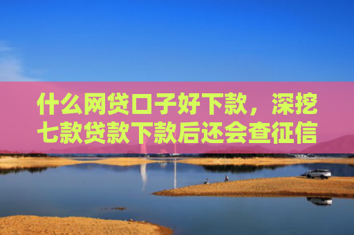 什么网贷口子好下款，深挖七款贷款下款后还会查征信吗