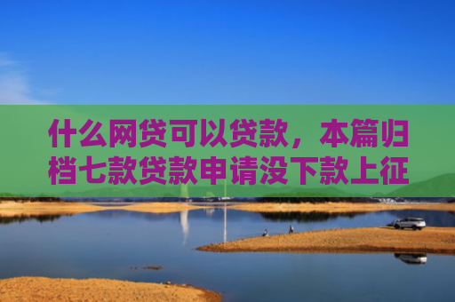 什么网贷可以贷款，本篇归档七款贷款申请没下款上征信吗