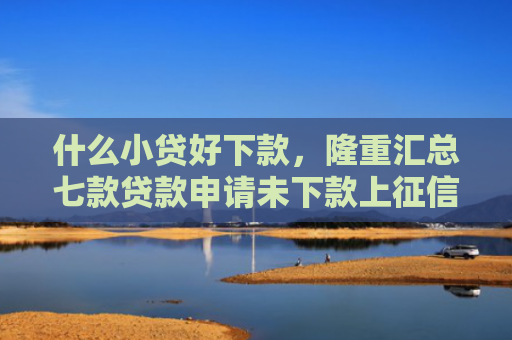 什么小贷好下款，隆重汇总七款贷款申请未下款上征信吗